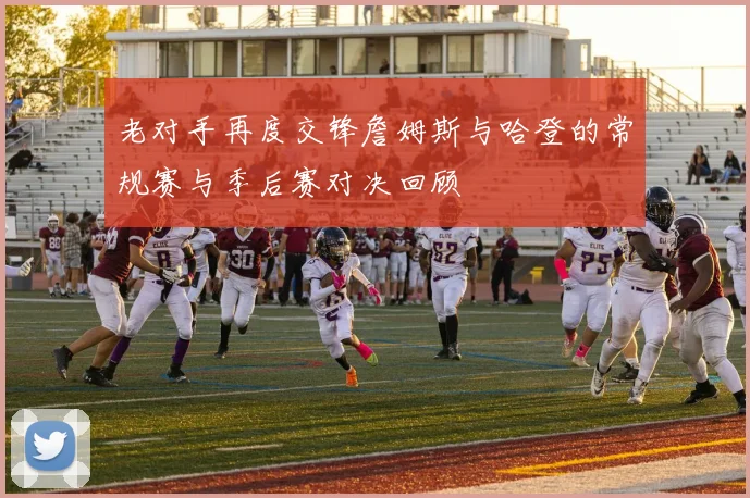 老对手再度交锋詹姆斯与哈登的常规赛与季后赛对决回顾