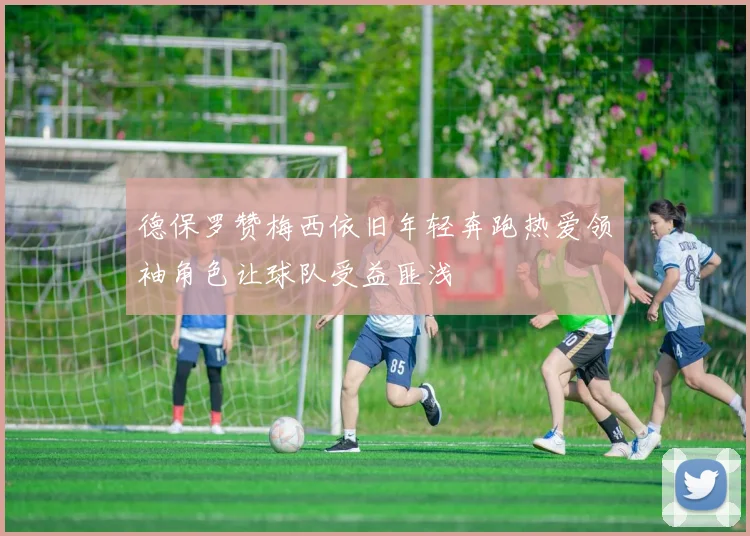 德保罗赞梅西依旧年轻奔跑热爱领袖角色让球队受益匪浅