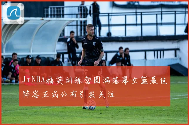 JrNBA精英训练营圆满落幕女篮最佳阵容正式公布引发关注