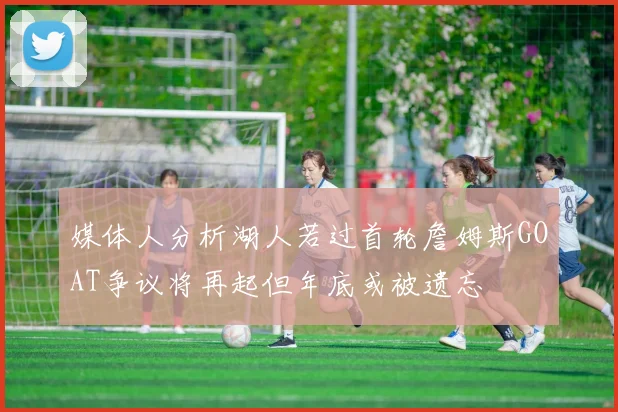 媒体人分析湖人若过首轮詹姆斯GOAT争议将再起但年底或被遗忘