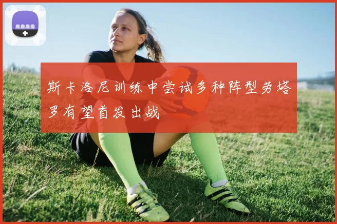 斯卡洛尼训练中尝试多种阵型劳塔罗有望首发出战