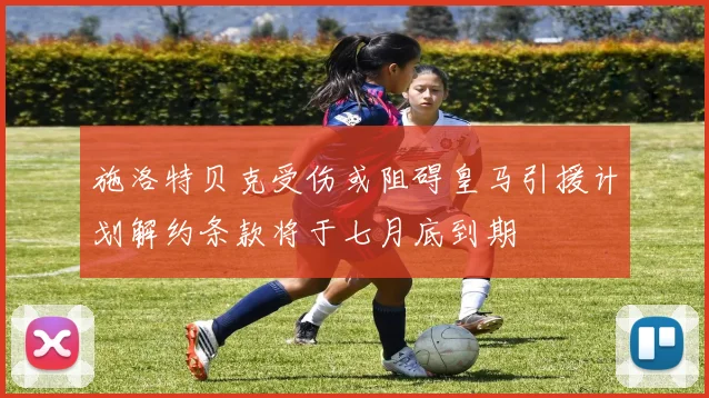 施洛特贝克受伤或阻碍皇马引援计划解约条款将于七月底到期