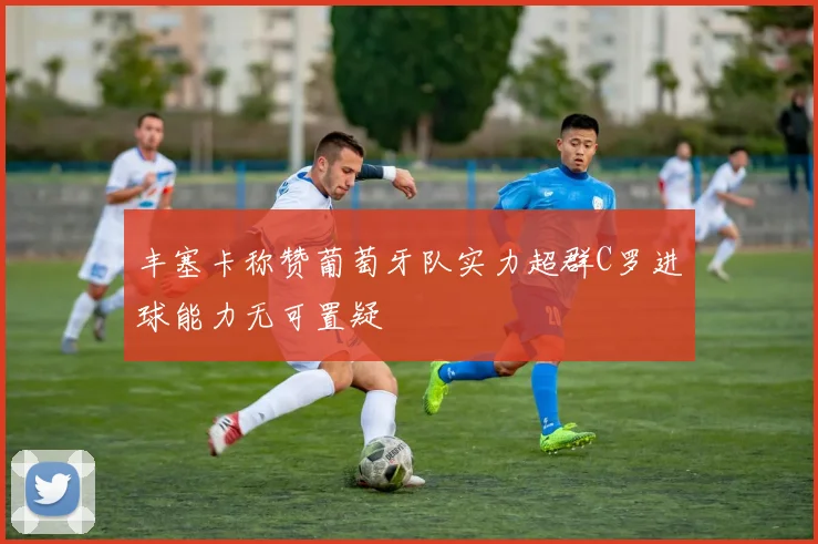 丰塞卡称赞葡萄牙队实力超群C罗进球能力无可置疑