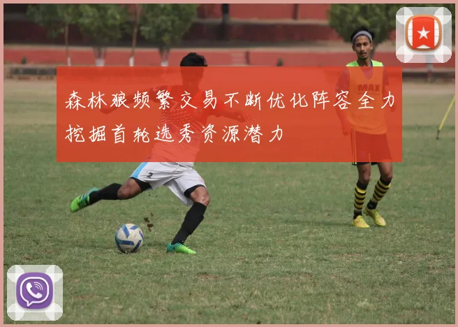 森林狼频繁交易不断优化阵容全力挖掘首轮选秀资源潜力