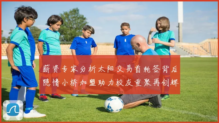 薪资专家分析太阳交易首轮签背后隐情小桥加盟助力校友重聚再创辉煌