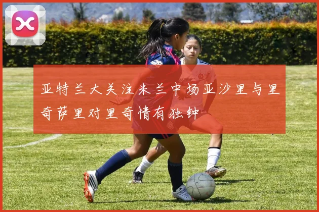 亚特兰大关注米兰中场亚沙里与里奇萨里对里奇情有独钟