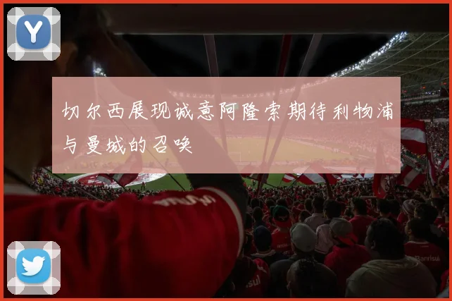 切尔西展现诚意阿隆索期待利物浦与曼城的召唤