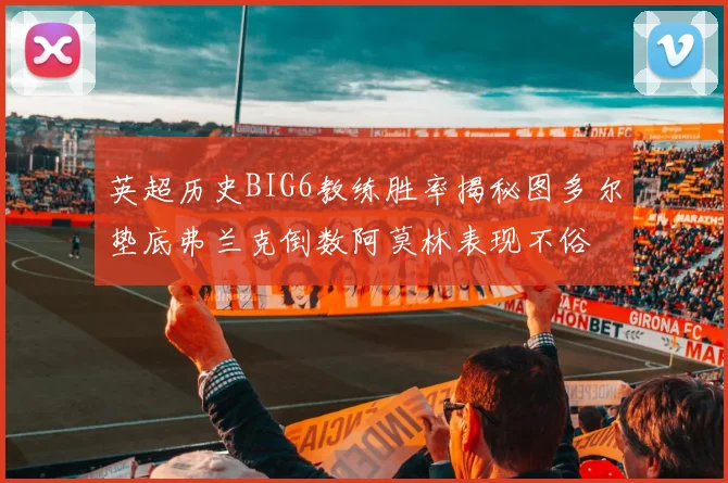 英超历史BIG6教练胜率揭秘图多尔垫底弗兰克倒数阿莫林表现不俗