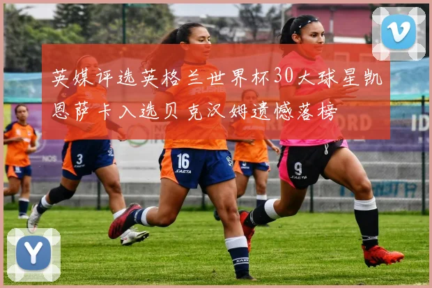 英媒评选英格兰世界杯30大球星凯恩萨卡入选贝克汉姆遗憾落榜