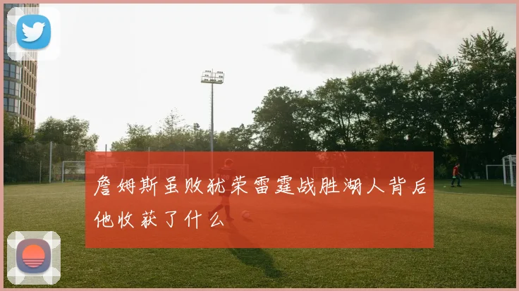 詹姆斯虽败犹荣雷霆战胜湖人背后他收获了什么