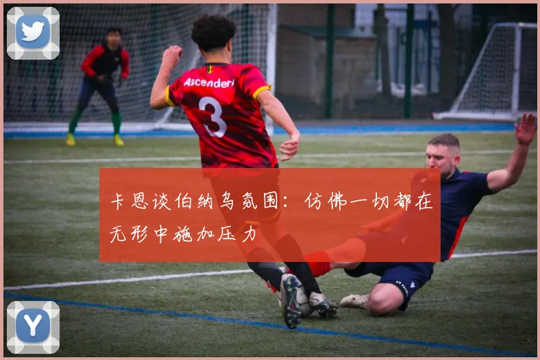 卡恩谈伯纳乌氛围：仿佛一切都在无形中施加压力