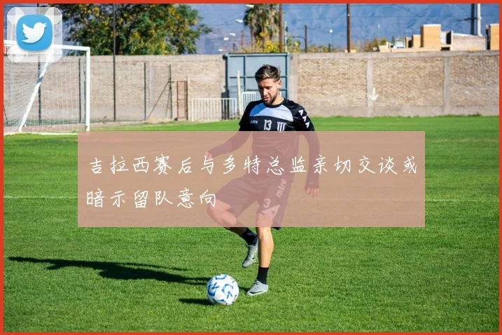 吉拉西赛后与多特总监亲切交谈或暗示留队意向