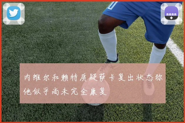 内维尔和赖特质疑萨卡复出状态称他似乎尚未完全康复