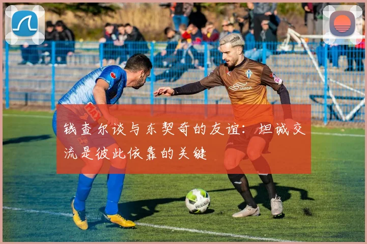 钱查尔谈与东契奇的友谊：坦诚交流是彼此依靠的关键