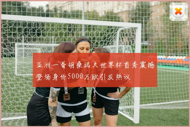 亚洲一哥胡桑诺夫世界杯首秀震撼登场身价5000万欧引发热议