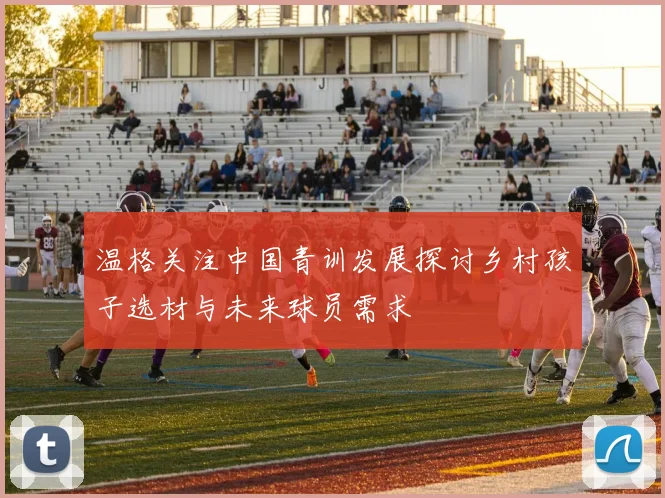 温格关注中国青训发展探讨乡村孩子选材与未来球员需求